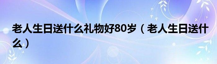 老人生日送什么礼物好80岁（老人生日送什么）