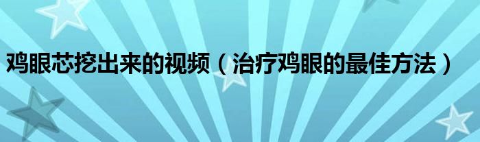 鸡眼芯挖出来的视频（治疗鸡眼的最佳方法）