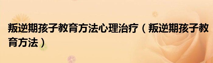 叛逆期孩子教育方法心理治疗（叛逆期孩子教育方法）