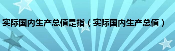 实际国内生产总值是指（实际国内生产总值）