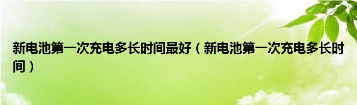 新电池第一次充电多长时间最好（新电池第一次充电多长时间）