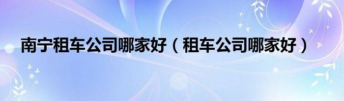 南宁租车公司哪家好（租车公司哪家好）