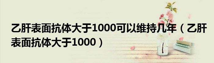 乙肝表面抗体大于1000可以维持几年（乙肝表面抗体大于1000）