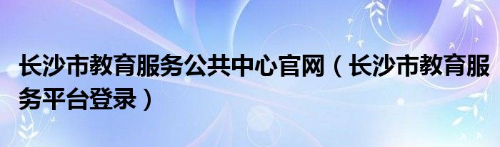 长沙市教育服务公共中心官网（长沙市教育服务平台登录）