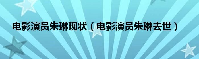 电影演员朱琳现状（电影演员朱琳去世）