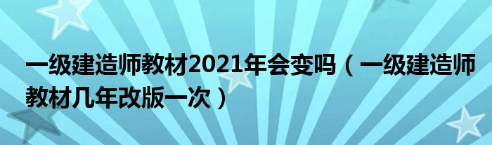 一级建造师教材2021年会变吗（一级建造师教材几年改版一次）