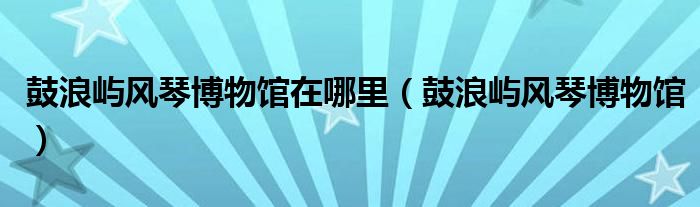 鼓浪屿风琴博物馆在哪里（鼓浪屿风琴博物馆）