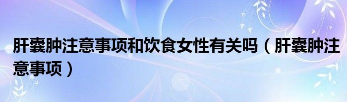 肝囊肿注意事项和饮食女性有关吗（肝囊肿注意事项）