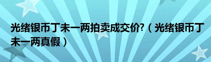 光绪银币丁未一两拍卖成交价?（光绪银币丁未一两真假）