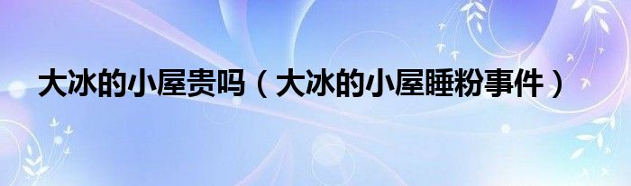 大冰的小屋贵吗（大冰的小屋睡粉事件）