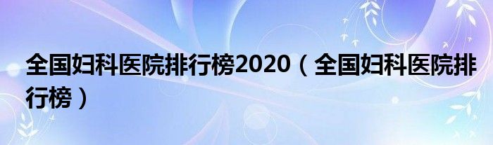 全国妇科医院排行榜2020（全国妇科医院排行榜）