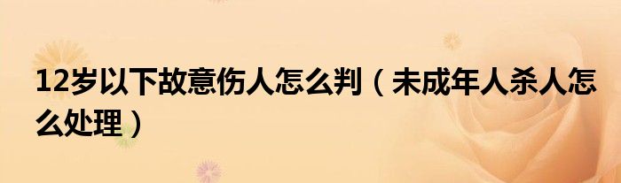 12岁以下故意伤人怎么判（未成年人杀人怎么处理）