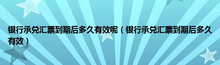 银行承兑汇票到期后多久有效呢（银行承兑汇票到期后多久有效）