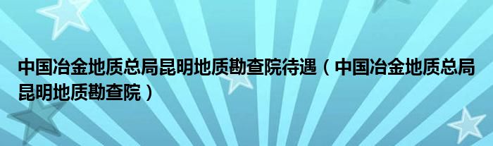 中国冶金地质总局昆明地质勘查院待遇（中国冶金地质总局昆明地质勘查院）