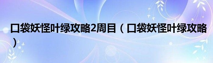 口袋妖怪叶绿攻略2周目（口袋妖怪叶绿攻略）