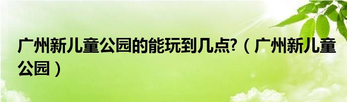 广州新儿童公园的能玩到几点?（广州新儿童公园）