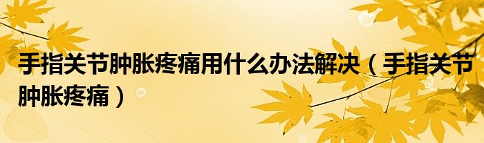 手指关节肿胀疼痛用什么办法解决（手指关节肿胀疼痛）