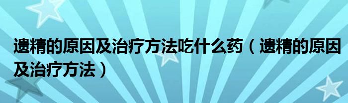 遗精的原因及治疗方法吃什么药（遗精的原因及治疗方法）