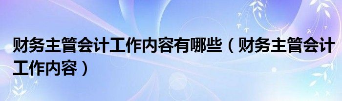 财务主管会计工作内容有哪些（财务主管会计工作内容）