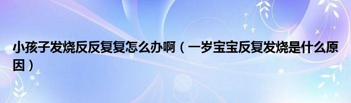 小孩子发烧反反复复怎么办啊（一岁宝宝反复发烧是什么原因）