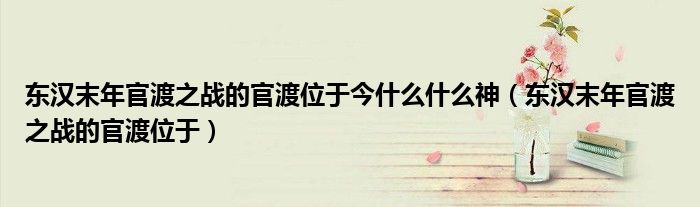 东汉末年官渡之战的官渡位于今什么什么神（东汉末年官渡之战的官渡位于）