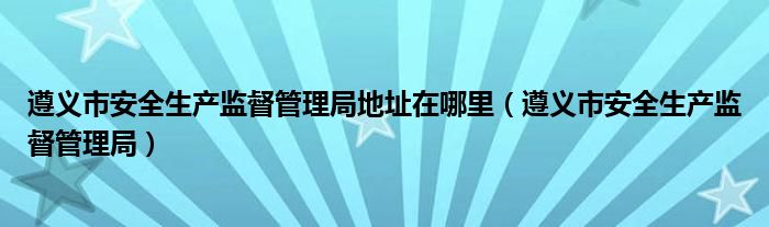 遵义市安全生产监督管理局地址在哪里（遵义市安全生产监督管理局）