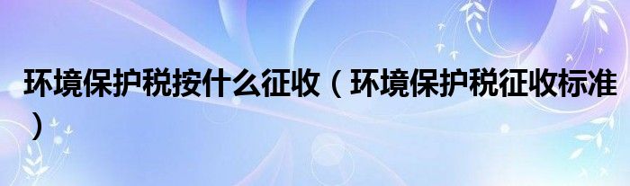 环境保护税按什么征收（环境保护税征收标准）