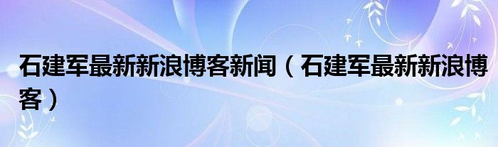 石建军最新新浪博客新闻（石建军最新新浪博客）