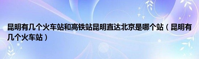 昆明有几个火车站和高铁站昆明直达北京是哪个站（昆明有几个火车站）