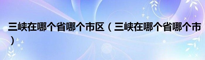 三峡在哪个省哪个市区（三峡在哪个省哪个市）