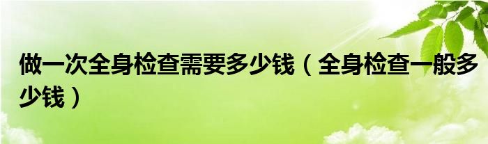 做一次全身检查需要多少钱（全身检查一般多少钱）