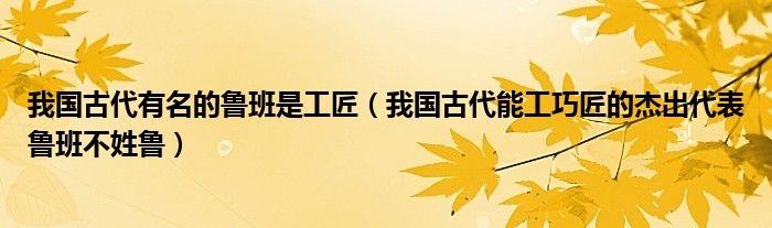 我国古代有名的鲁班是工匠（我国古代能工巧匠的杰出代表鲁班不姓鲁）