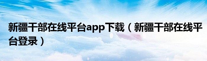 新疆干部在线平台app下载（新疆干部在线平台登录）