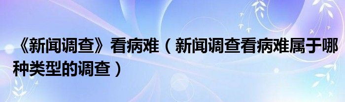 《新闻调查》看病难（新闻调查看病难属于哪种类型的调查）