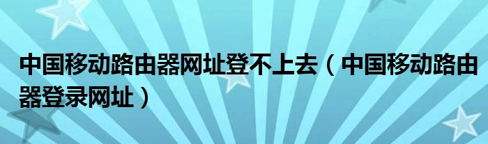 中国移动路由器网址登不上去（中国移动路由器登录网址）