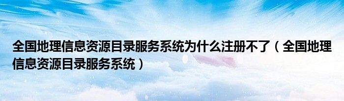 全国地理信息资源目录服务系统为什么注册不了（全国地理信息资源目录服务系统）