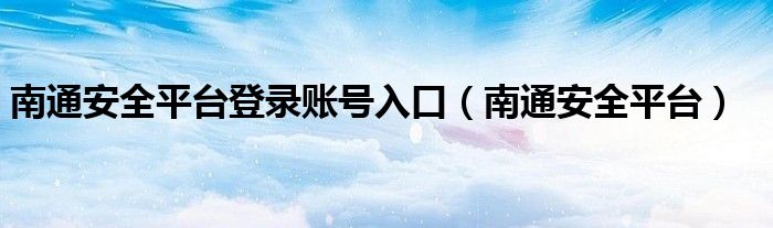 南通安全平台登录账号入口（南通安全平台）