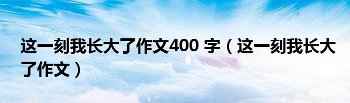 这一刻我长大了作文400 字（这一刻我长大了作文）