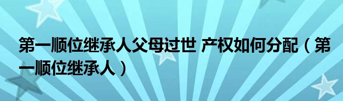 第一顺位继承人父母过世 产权如何分配（第一顺位继承人）