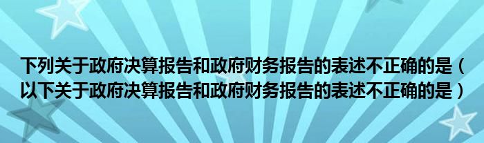 下列关于政府决算报告和政府财务报告的表述不正确的是（以下关于政府决算报告和政府财务报告的表述不正确的是）