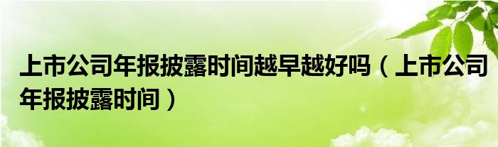 上市公司年报披露时间越早越好吗（上市公司年报披露时间）