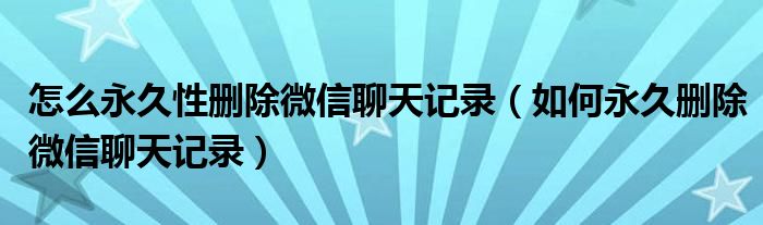 怎么永久性删除微信聊天记录（如何永久删除微信聊天记录）