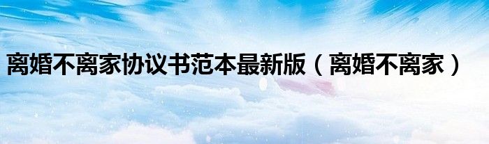 离婚不离家协议书范本最新版（离婚不离家）