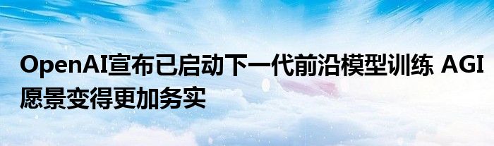 OpenAI宣布已启动下一代前沿模型训练 AGI愿景变得更加务实