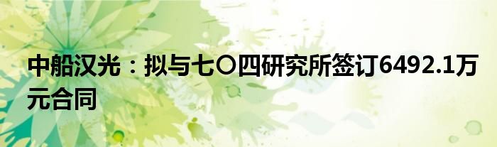 中船汉光：拟与七〇四研究所签订6492.1万元合同