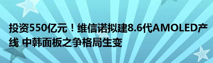 投资550亿元！维信诺拟建8.6代AMOLED产线 中韩面板之争格局生变