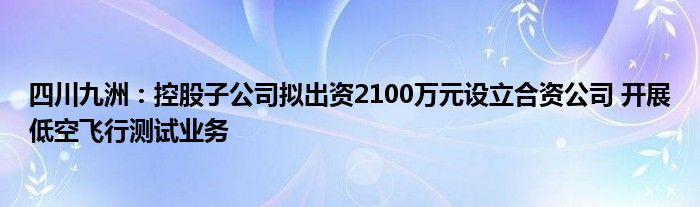 四川九洲：控股子公司拟出资2100万元设立合资公司 开展低空飞行测试业务