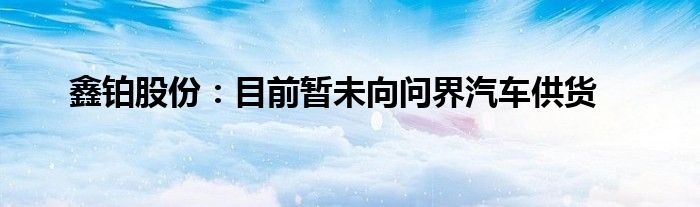 鑫铂股份：目前暂未向问界汽车供货