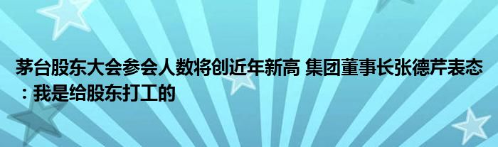 茅台股东大会参会人数将创近年新高 集团董事长张德芹表态：我是给股东打工的