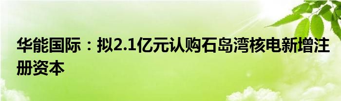 华能国际：拟2.1亿元认购石岛湾核电新增注册资本